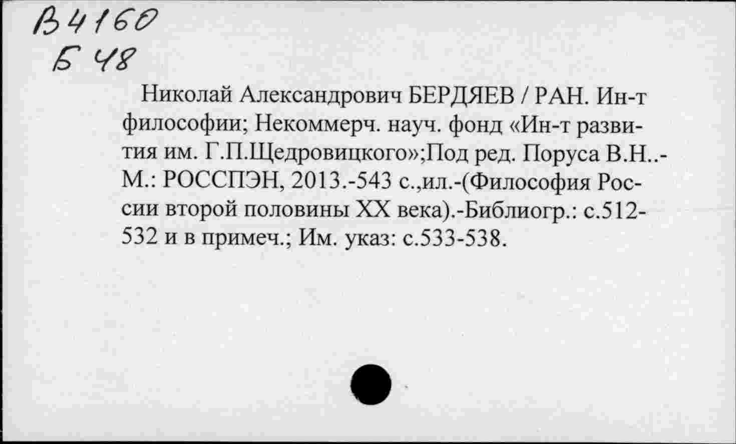 ﻿№
Николай Александрович БЕРДЯЕВ / РАН. Ин-т философии; Некоммерч, науч, фонд «Ин-т развития им. Г.П.Щедровицкого»;Под ред. Поруса В.Н..-М.: РОССПЭН, 2013.-543 с.,ил.-(Философия России второй половины XX века).-Библиогр.: с.512-532 и в примеч.; Им. указ: с.533-538.